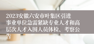 2023安徽六安市叶集区引进事业单位急需紧缺专业人才和高层次人才入围人员体检、考察公告