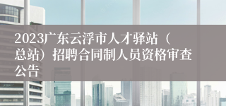 2023广东云浮市人才驿站（总站）招聘合同制人员资格审查公告