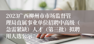 2023广西柳州市市场监督管理局直属事业单位招聘中高级（急需紧缺）人才（第三批）拟聘用人选公示