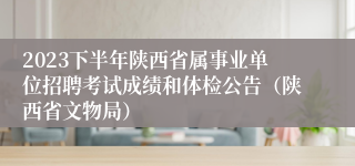 2023下半年陕西省属事业单位招聘考试成绩和体检公告（陕西省文物局）
