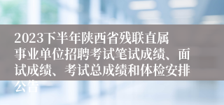 2023下半年陕西省残联直属事业单位招聘考试笔试成绩、面试成绩、考试总成绩和体检安排公告