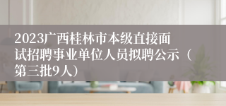 2023广西桂林市本级直接面试招聘事业单位人员拟聘公示（第三批9人）