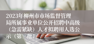 2023年柳州市市场监督管理局所属事业单位公开招聘中高级（急需紧缺）人才拟聘用人选公示（第三批）