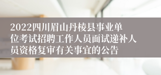 2022四川眉山丹棱县事业单位考试招聘工作人员面试递补人员资格复审有关事宜的公告