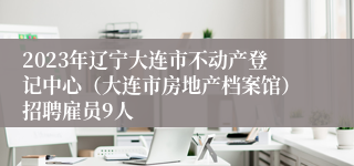 2023年辽宁大连市不动产登记中心（大连市房地产档案馆）招聘雇员9人