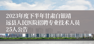 2023年度下半年甘肃白银靖远县人民医院招聘专业技术人员25人公告