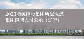 2023能源控股集团所属沈煤集团拟聘人员公示（辽宁）