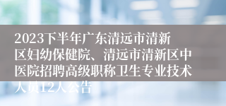 2023下半年广东清远市清新区妇幼保健院、清远市清新区中医院招聘高级职称卫生专业技术人员12人公告