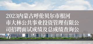2023内蒙古呼伦贝尔市根河市大林公共事业投资管理有限公司招聘面试成绩及总成绩查询公告