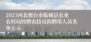 2023河北邢台市临城县农业农村局特聘农技员拟聘用人员名单公示