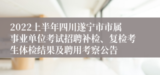 2022上半年四川遂宁市市属事业单位考试招聘补检、复检考生体检结果及聘用考察公告