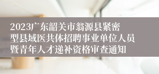 2023广东韶关市翁源县紧密型县域医共体招聘事业单位人员暨青年人才递补资格审查通知