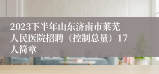 2023下半年山东济南市莱芜人民医院招聘（控制总量）17人简章