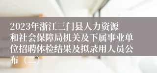 2023年浙江三门县人力资源和社会保障局机关及下属事业单位招聘体检结果及拟录用人员公布（二）