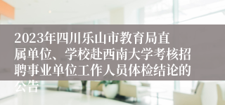 2023年四川乐山市教育局直属单位、学校赴西南大学考核招聘事业单位工作人员体检结论的公告