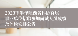 2023下半年陕西省科协直属事业单位招聘参加面试人员成绩及体检安排公告
