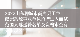 2023山东聊城市高唐县卫生健康系统事业单位招聘进入面试范围人选递补名单及资格审查有关事项公告