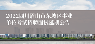 2022四川眉山市东坡区事业单位考试招聘面试延期公告