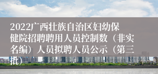 2022广西壮族自治区妇幼保健院招聘聘用人员控制数（非实名编）人员拟聘人员公示（第三批）