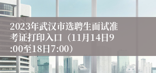 2023年武汉市选聘生面试准考证打印入口（11月14日9:00至18日7:00）