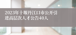 2023年十堰丹江口市公开引进高层次人才公告40人