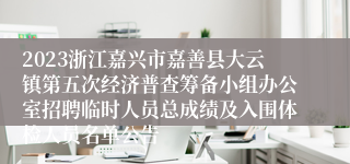 2023浙江嘉兴市嘉善县大云镇第五次经济普查筹备小组办公室招聘临时人员总成绩及入围体检人员名单公告
