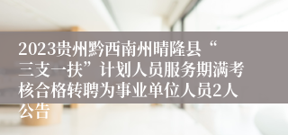 2023贵州黔西南州晴隆县“三支一扶”计划人员服务期满考核合格转聘为事业单位人员2人公告