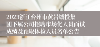 2023浙江台州市黄岩城投集团下属公司招聘市场化人员面试成绩及预取体检人员名单公告