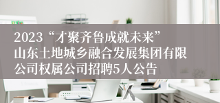 2023“才聚齐鲁成就未来”山东土地城乡融合发展集团有限公司权属公司招聘5人公告