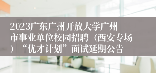 2023广东广州开放大学广州市事业单位校园招聘（西安专场）“优才计划”面试延期公告