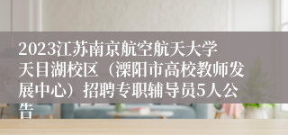 2023江苏南京航空航天大学天目湖校区（溧阳市高校教师发展中心）招聘专职辅导员5人公告