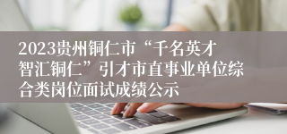 2023贵州铜仁市“千名英才智汇铜仁”引才市直事业单位综合类岗位面试成绩公示