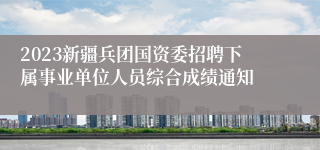 2023新疆兵团国资委招聘下属事业单位人员综合成绩通知