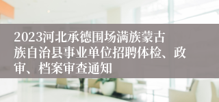 2023河北承德围场满族蒙古族自治县事业单位招聘体检、政审、档案审查通知