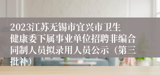 2023江苏无锡市宜兴市卫生健康委下属事业单位招聘非编合同制人员拟录用人员公示（第三批补）