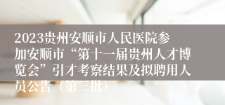 2023贵州安顺市人民医院参加安顺市“第十一届贵州人才博览会”引才考察结果及拟聘用人员公告（第三批）