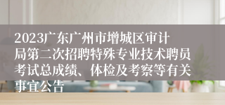 2023广东广州市增城区审计局第二次招聘特殊专业技术聘员考试总成绩、体检及考察等有关事宜公告