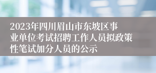 2023年四川眉山市东坡区事业单位考试招聘工作人员拟政策性笔试加分人员的公示