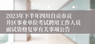2023年下半年四川自贡市贡井区事业单位考试聘用工作人员面试资格复审有关事项公告