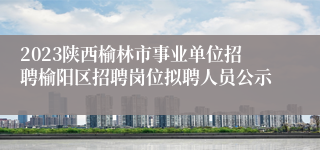 2023陕西榆林市事业单位招聘榆阳区招聘岗位拟聘人员公示