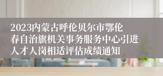 2023内蒙古呼伦贝尔市鄂伦春自治旗机关事务服务中心引进人才人岗相适评估成绩通知
