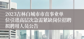 2023吉林白城市市直事业单位引进高层次急需紧缺岗位招聘拟聘用人员公告