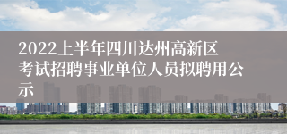 2022上半年四川达州高新区考试招聘事业单位人员拟聘用公示