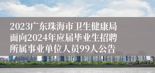 2023广东珠海市卫生健康局面向2024年应届毕业生招聘所属事业单位人员99人公告