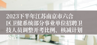 2023下半年江苏南京市六合区卫健系统部分事业单位招聘卫技人员调整开考比例、核减计划公告