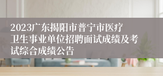 2023广东揭阳市普宁市医疗卫生事业单位招聘面试成绩及考试综合成绩公告