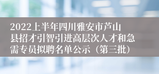 2022上半年四川雅安市芦山县招才引智引进高层次人才和急需专员拟聘名单公示（第三批）