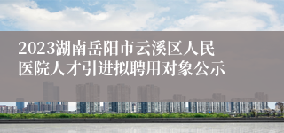 2023湖南岳阳市云溪区人民医院人才引进拟聘用对象公示