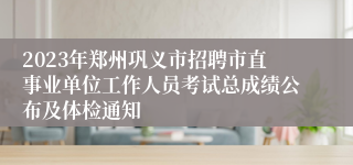 2023年郑州巩义市招聘市直事业单位工作人员考试总成绩公布及体检通知