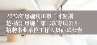 2023年恩施利川市“才聚荆楚·智汇恩施”第二次专项公开招聘事业单位工作人员面试公告